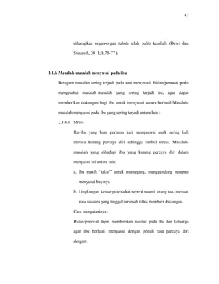 47
diharapkan organ-organ tubuh telah pulih kembali (Dewi dan
Sunarsih, 2011; h.75-77 ).
2.1.6 Masalah-masalah menyusui pada ibu
Beragam masalah sering terjadi pada saat menyusui. Bidan/perawat perlu
mengetahui masalah-masalah yang sering terjadi ini, agar dapat
memberikan dukungan bagi ibu untuk menyusui secara berhasil.Masalah-
masalah menyusui pada ibu yang sering terjadi antara lain :
2.1.6.1 Stress
Ibu-ibu yang baru pertama kali mempunyai anak sering kali
merasa kurang percaya diri sehingga timbul stress. Masalah-
masalah yang dihadapi ibu yang kurang percaya diri dalam
menyusui ini antara lain:
a. Ibu masih “takut” untuk memegang, menggendong maupun
menyusui bayinya
b. Lingkungan keluarga terdekat seperti suami, orang tua, mertua,
atau saudara yang tinggal serumah tidak memberi dukungan.
Cara mengatasinya :
Bidan/perawat dapat memberikan nasihat pada ibu dan keluarga
agar ibu berhasil menyusui dengan penuh rasa percaya diri
dengan:
 