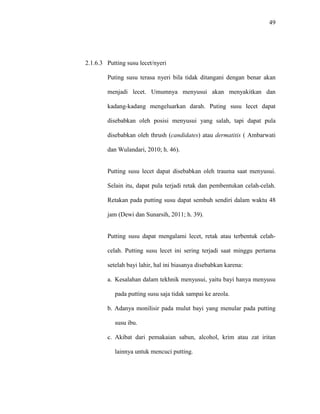 49
2.1.6.3 Putting susu lecet/nyeri
Puting susu terasa nyeri bila tidak ditangani dengan benar akan
menjadi lecet. Umumnya menyusui akan menyakitkan dan
kadang-kadang mengeluarkan darah. Puting susu lecet dapat
disebabkan oleh posisi menyusui yang salah, tapi dapat pula
disebabkan oleh thrush (candidates) atau dermatitis ( Ambarwati
dan Wulandari, 2010; h. 46).
Putting susu lecet dapat disebabkan oleh trauma saat menyusui.
Selain itu, dapat pula terjadi retak dan pembentukan celah-celah.
Retakan pada putting susu dapat sembuh sendiri dalam waktu 48
jam (Dewi dan Sunarsih, 2011; h. 39).
Putting susu dapat mengalami lecet, retak atau terbentuk celah-
celah. Putting susu lecet ini sering terjadi saat minggu pertama
setelah bayi lahir, hal ini biasanya disebabkan karena:
a. Kesalahan dalam tekhnik menyusui, yaitu bayi hanya menyusu
pada putting susu saja tidak sampai ke areola.
b. Adanya monilisir pada mulut bayi yang menular pada putting
susu ibu.
c. Akibat dari pemakaian sabun, alcohol, krim atau zat iritan
lainnya untuk mencuci putting.
 