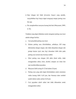50
d. Bayi dengan tali lidah (frenulum lingue) yang pendek,
menyebabkan bayi hanya dapat mengisap sampai putting susu
ibu saja.
e. Ibu menghentikan menyusu kurang hati-hati (Maryunani, 2009;
h. 92).
Tindakan yang dapat dilakukan untuk mengatasi putting susu lecet
adalah sebagai berikut.
a. Cari penyebab putting susu lecet.
b. Selama putting susu diistirahatkan, sebaiknya ASI tetap
dikeluarkan dengan tangan, dan tidak dianjurkan dengan alat
pompa karena nyeri atau bayi disusukan lebih dulu pada
putting susu normal atau lecetnya sedikit.
c. Olesi putting susu dengan ASI akhir (hind milk), tidak
menggunakan sabun, krim, alcohol, ataupun zat iritan lain
saat membersihkan payudara.
d. Menyusui lebih sering (8-12 kali dalam 24 jam).
e. Putting susu yang sakit dapat diistirahatkan untuk sementara
waktu kurang lebih 1x24 jam, dan biasanya akan sembuh
sendiri dalam waktu sekitar 2x24 jam.
f. Cuci payudara sekali sehari dan tidak dibenarkan untuk
menggunakan sabun.
 