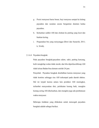 51
g. Posisi menyusui harus benar, bayi menyusu sampai ke kalang
payudara dan susukan secara bergantian diantara kedua
payudara.
h. Keluarkan sedikit ASI dan oleskan ke putting yang lecet dan
biarkan kering.
i. Pergunakan bra yang menyangga (Dewi dan Sunarsih, 2011;
h. 39-40).
2.1.6.4 Payudara bengkak
Pada payudara bengkak;payudara udem, sakit, putting kencang,
kulit mengkilap walau tidak merah, dan bila diperiksa/dihisap ASI
tidak keluar.Badan bisa demam setelah 24 jam.
Penyebab. Payudara bengkak disebabkan karena menyusui yang
tidak kontinu sehingga sisa ASI terkumpul pada daerah duktus.
Hal ini terjadi karena antara lain produksi ASI meningkat,
terlambat menyusukan dini, perlekatan kurang baik, mungkin
kurang sering ASI dikeluarkan, dan mungkin juga ada pembatasan
waktu menyusui.
Beberapa tindakan yang dilakukan untuk mencegah payudara
bengkak adalah sebagai berikut.
 