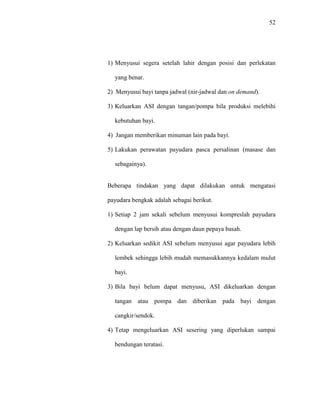 52
1) Menyusui segera setelah lahir dengan posisi dan perlekatan
yang benar.
2) Menyusui bayi tanpa jadwal (nir-jadwal dan on demand).
3) Keluarkan ASI dengan tangan/pompa bila produksi melebihi
kebutuhan bayi.
4) Jangan memberikan minuman lain pada bayi.
5) Lakukan perawatan payudara pasca persalinan (masase dan
sebagainya).
Beberapa tindakan yang dapat dilakukan untuk mengatasi
payudara bengkak adalah sebagai berikut.
1) Setiap 2 jam sekali sebelum menyusui kompreslah payudara
dengan lap bersih atau dengan daun pepaya basah.
2) Keluarkan sedikit ASI sebelum menyusui agar payudara lebih
lembek sehingga lebih mudah memasukkannya kedalam mulut
bayi.
3) Bila bayi belum dapat menyusu, ASI dikeluarkan dengan
tangan atau pompa dan diberikan pada bayi dengan
cangkir/sendok.
4) Tetap mengeluarkan ASI sesering yang diperlukan sampai
bendungan teratasi.
 
