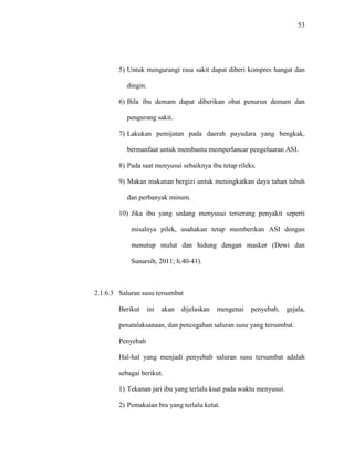 53
5) Untuk mengurangi rasa sakit dapat diberi kompres hangat dan
dingin.
6) Bila ibu demam dapat diberikan obat penurun demam dan
pengurang sakit.
7) Lakukan pemijatan pada daerah payudara yang bengkak,
bermanfaat untuk membantu memperlancar pengeluaran ASI.
8) Pada saat menyusui sebaiknya ibu tetap rileks.
9) Makan makanan bergizi untuk meningkatkan daya tahan tubuh
dan perbanyak minum.
10) Jika ibu yang sedang menyusui terserang penyakit seperti
misalnya pilek, usahakan tetap memberikan ASI dengan
menutup mulut dan hidung dengan masker (Dewi dan
Sunarsih, 2011; h.40-41).
2.1.6.3 Saluran susu tersumbat
Berikut ini akan dijelaskan mengenai penyebab, gejala,
penatalaksanaan, dan pencegahan saluran susu yang tersumbat.
Penyebab
Hal-hal yang menjadi penyebab saluran susu tersumbat adalah
sebagai berikut.
1) Tekanan jari ibu yang terlalu kuat pada waktu menyusui.
2) Pemakaian bra yang terlalu ketat.
 