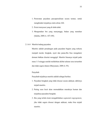 55
1. Perawatan payudara pascapersalinan secara teratur, untuk
menghindari terjadinya statis aliran ASI.
2. Posisi menyusui yang di ubah-ubah.
3. Mengenakan bra yang menyangga, bukan yang menekan
(Saleha, 2009; h. 107-109).
2.1.6.4 Mastitis/radang payudara
Mastitis adalah peradangan pada payudara bagian yang terkena
menjadi merah, bengkak, nyeri dan panas.Ibu bisa mengalami
demam bahkan disertai menggigil. Mastitis biasanya terjadi pada
masa 1-3 minggu setelah melahirkan akibat saluran susu tersumbat
dan tidak segera diatasi (Maryunani, 2009; h. 95).
Penyebab
Penyebab terjadinya mastitis adalah sebagai berikut.
1. Payudara bengkak yang tidak disusui secara adekuat, akhirnya
terjadi mastitis.
2. Puting susu lecet akan memudahkan masuknya kuman dan
terjadinya payudara bengkak.
3. Bra yang terlalu ketat mengakibatkan segmental engorgement,
jika tidak segera disusui dengan adekuat, maka bisa terjadi
mastitis.
 