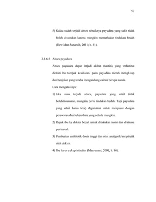 57
5) Kalau sudah terjadi abses sebaiknya payudara yang sakit tidak
boleh disusukan karena mungkin memerlukan tindakan bedah
(Dewi dan Sunarsih, 2011; h. 41).
2.1.6.5 Abses payudara
Abses payudara dapat terjadi akibat mastitis yang terlambat
diobati.Ibu tampak kesakitan, pada payudara merah mengkilap
dan benjolan yang teraba mengandung cairan berupa nanah.
Cara mengatasinya:
1) Jika susu terjadi abses, payudara yang sakit tidak
bolehdisusukan, mungkin perlu tindakan bedah. Tapi payudara
yang sehat harus tetap digunakan untuk menyusui dengan
perawatan dan kebersihan yang sebaik mungkin.
2) Rujuk ibu ke dokter bedah untuk dilakukan insisi dan drainase
pus/nanah.
3) Pemberian antibiotik dosis tinggi dan obat analgesik/antipiretik
oleh dokter.
4) Ibu harus cukup istirahat (Maryunani, 2009; h. 96).
 