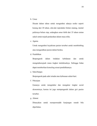 59
b. Umur
Dicatat dalam tahun untuk mengetahui adanya resiko seperti
kurang dari 20 tahun, alat-alat reproduksi belum matang, mental
psikisnya belum siap, sedangkan umur lebih dari 35 tahun rentan
sekali untuk terjadi perdarahan dalam masa nifas.
c. Agama
Untuk mengetahui keyakinan pasien tersebut untuk membimbing
atau mengarahkan pasien dalam berdoa.
d. Pendidikan
Berpengaruh dalam tindakan kebidanan dan untuk
mengetahuisejauh mana tingkat intelektualnya. Sehingga bidan
dapat memberikan konseling sesuai pendidikannya.
e. Suku/bangsa
Berpengaruh pada adat istiadat atau kebiasaan sehari-hari.
f. Pekerjaan
Gunanya untuk mengetahui dan mengukur tingkat social
ekonominya, karena ini juga mempengaruhi dalam gizi pasien
tersebut.
g. Alamat
Ditanyakan untuk mempermudah kunjungan rumah bila
diperlukan.
 