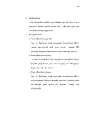 60
2. Keluhan utama
Untuk mengetahui masalah yang dihadapi yang berkaitan dengan
masa nifas misalnya pasien merasa mules, sakit pada jalan lahir
karena ada jahitan pada perineum.
3. Riwayat kesehatan
a. Riwayat kesehatan yang lalu
Data ini diperlukan untuk mengetahui kemungkinan adanya
riwayat atau penyakit akut, kronis seperti : jantung, DM,
hipertensi, asma yang dapat mempengaruhi pada masa nifas ini.
b. Riwayat kesehatan sekarang
Data-data ini diperlukan untuk mengetahui kemungkinan adanya
penyakit yang diderita pada saat ini yang ada hubungannya
dengan masa nifas dan bayinya.
c. Riwayat kesehatan keluarga
Data ini diperlukan untuk mengetahui kemungkinan adanya
pengaruh penyakit keluarga terhadap gangguan kesehatan pasien
dan bayinya, yaitu apabila ada penyakit keluarga yang
menyertainya.
 