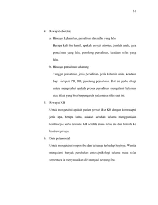 61
4. Riwayat obstetric
a. Riwayat kehamilan, persalinan dan nifas yang lalu
Berapa kali ibu hamil, apakah pernah abortus, jumlah anak, cara
persalinan yang lalu, penolong persalinan, keadaan nifas yang
lalu.
b. Riwayat persalinan sekarang
Tanggal persalinan, jenis persalinan, jenis kelamin anak, keadaan
bayi meliputi PB, BB, penolong persalinan. Hal ini perlu dikaji
untuk mengetahui apakah proses persalinan mengalami kelainan
atau tidak yang bisa berpengaruh pada masa nifas saat ini.
5. Riwayat KB
Untuk mengetahui apakah pasien pernah ikut KB dengan kontrasepsi
jenis apa, berapa lama, adakah keluhan selama menggunakan
kontrasepsi serta rencana KB setelah masa nifas ini dan beralih ke
kontrasepsi apa.
6. Data psikososial
Untuk mengetahui respon ibu dan keluarga terhadap bayinya. Wanita
mengalami banyak perubahan emosi/psikologi selama masa nifas
sementara ia menyesuaikan diri menjadi seorang ibu.
 