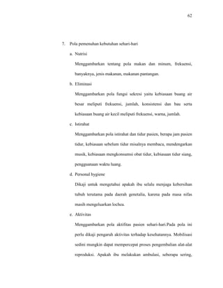 62
7. Pola pemenuhan kebutuhan sehari-hari
a. Nutrisi
Menggambarkan tentang pola makan dan minum, frekuensi,
banyaknya, jenis makanan, makanan pantangan.
b. Eliminasi
Menggambarkan pola fungsi sekresi yaitu kebiasaan buang air
besar meliputi frekuensi, jumlah, konsistensi dan bau serta
kebiasaan buang air kecil meliputi frekuensi, warna, jumlah.
c. Istirahat
Menggambarkan pola istirahat dan tidur pasien, berapa jam pasien
tidur, kebiasaan sebelum tidur misalnya membaca, mendengarkan
musik, kebiasaan mengkonsumsi obat tidur, kebiasaan tidur siang,
pengguanaan waktu luang.
d. Personal hygiene
Dikaji untuk mengetahui apakah ibu selalu menjaga kebersihan
tubuh terutama pada daerah genetalia, karena pada masa nifas
masih mengeluarkan lochea.
e. Aktivitas
Menggambarkan pola aktifitas pasien sehari-hari.Pada pola ini
perlu dikaji pengaruh aktivitas terhadap kesehatannya. Mobilisasi
sedini mungkin dapat mempercepat proses pengembalian alat-alat
reproduksi. Apakah ibu melakukan ambulasi, seberapa sering,
 