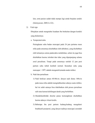 64
lain, serta pasien sudah tidak mampu lagi untuk berjalan sendiri
(Sulistyawati, 2009; h.122) .
2) Vital sign
Ditujukan untuk mengetahui keadaan ibu berkaitan dengan kondisi
yang dialaminya.
a. Temperatut/suhu
Peningkatan suhu badan mencapai pada 24 jam pertama masa
nifas pada umumnya disebabkan oleh dehidrasi, yang disebabkan
oleh keluarnya cairan padawaktu melahirkan, selain itu juga bisa
disebabkan karena istirahat dan tidur yang diperpanjang selama
awal persalinan. Tetapi pada umumnya setelah 12 jam post
partum suhu tubuh kembali normal. Kenaikan suhu yang
mencapai > 380
C adalah mengarah ketanda-tanda infeksi.
b. Nadi dan pernafasan
1) Nadi berkisar antara 60-80x/m. denyut nadi diatas 100x/m
pada masa nifas adalah mengindikasikan adanya suatu infeksi,
hal ini salah satunya bisa diakibatkan oleh proses persalinan
sulit atau karena kehilangan darah yang berlebihan.
2) Jikatakikarditidak disertai panas kemungkinan disebabkan
karena adanya vitium kordis.
3) Beberapa ibu post partum kadang-kadang mengalami
bradikardi puerperal, yang denyut nadinya mencapai serendah
 