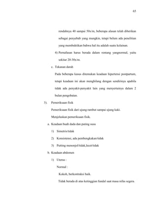 65
rendahnya 40 sampai 50x/m, beberapa alasan telah diberikan
sebagai penyebab yang mungkin, tetapi belum ada penelitian
yang membuktikan bahwa hal itu adalah suatu kelainan.
4) Pernafasan harus berada dalam rentang yangnormal, yaitu
sekitar 20-30x/m.
c. Tekanan darah
Pada beberapa kasus ditemukan keadaan hipertensi postpartum,
tetapi keadaan ini akan menghilang dengan sendirinya apabila
tidak ada penyakit-penyakit lain yang menyertainya dalam 2
bulan pengobatan.
3). Pemeriksaan fisik
Pemeriksaan fisik dari ujung rambut sampai ujung kaki.
Menjelaskan pemeriksaan fisik.
a. Keadaan buah dada dan puting susu
1) Simetris/tidak
2) Konsistensi, ada pembengkakan/tidak
3) Putting menonjol/tidak,lecet/tidak
b. Keadaan abdomen
1) Uterus :
Normal :
Kokoh, berkontraksi baik.
Tidak berada di atas ketinggian fundal saat masa nifas segera.
 