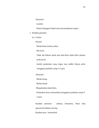 66
Abnormal :
Lembek
Diatas ketinggian fundal saat masa postpartum segera.
c. Keadaan genetalia
(a) Lochea
Normal:
Merah hitam (lochea rubra).
Bau biasa.
Tidak ada bekuan darah atau butir-butir darah beku (ukuran
jeruk kecil).
Jumlah perdarahan yang ringan atau sedikit (hanya perlu
mengganti pembalut setiap 3-5 jam)
Abnormal :
Merah terang.
Berbau busuk.
Mengeluarkan darah beku.
Perdarahan berat (memerlukan penggatian pembalut setiap 0-
2 jam).
Keadaan perineum : oedema, hematoma, bekas luka
episiotomi/robekan, hecting.
Keadaan anus : hemorrhoid
 