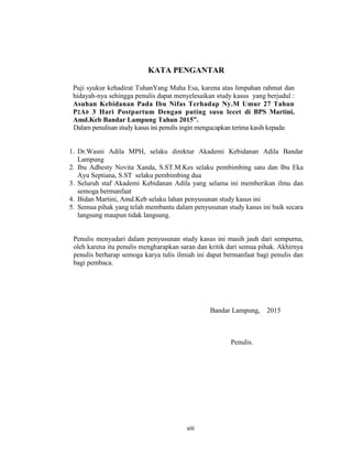 8
KATA PENGANTAR
Puji syukur kehadirat TuhanYang Maha Esa, karena atas limpahan rahmat dan
hidayah-nya sehingga penulis dapat menyelesaikan study kasus yang berjudul :
Asuhan Kebidanan Pada Ibu Nifas Terhadap Ny.M Umur 27 Tahun
P2A0 3 Hari Postpartum Dengan puting susu lecet di BPS Martini,
Amd.Keb Bandar Lampung Tahun 2015”.
Dalam penulisan study kasus ini penulis ingin mengucapkan terima kasih kepada:
1. Dr.Wasni Adila MPH, selaku direktur Akademi Kebidanan Adila Bandar
Lampung
2. Ibu Adhesty Novita Xanda, S.ST.M.Kes selaku pembimbing satu dan Ibu Eka
Ayu Septiana, S.ST selaku pembimbing dua
3. Seluruh staf Akademi Kebidanan Adila yang selama ini memberikan ilmu dan
semoga bermanfaat
4. Bidan Martini, Amd.Keb selaku lahan penyusunan study kasus ini
5. Semua pihak yang telah membantu dalam penyusunan study kasus ini baik secara
langsung maupun tidak langsung.
Penulis menyadari dalam penyusunan study kasus ini masih jauh dari sempurna,
oleh karena itu penulis mengharapkan saran dan kritik dari semua pihak. Akhirnya
penulis berharap semoga karya tulis ilmiah ini dapat bermanfaat bagi penulis dan
bagi pembaca.
Bandar Lampung, 2015
Penulis.
viii
 