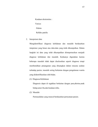 67
Keadaan ekstremitas :
Varices
Edema
Refleks patella
2. Interpretasi data
Mengidentifikasi diagnose kebidanan dan masalah berdasarkan
intepretasi yang benar atas data-data yang telah dikumpulkan. Dalam
langkah ini data yang telah dikumpulkan diintepretasikan menjadi
diagnose kebidanan dan masalah. Keduanya digunakan karena
beberapa masalah tidak dapat diselesaikan seperti diagnose tetapi
membutuhkan penanganan yang dituangkan dalam rencana asuhan
terhadap pasien, masalah sering berkaitan dengan pengalaman wanita
yang diidentifikasikan oleh bidan.
(1) Diagnosa Kebidanan
Diagnosis dapat di tegakkan berkaitan dengan para,abortus,anak
hidup,umur ibu,dan keadaan nifas.
(2) Masalah
Permasalahan yang muncul berdasarkan pernyataan pasien.
 