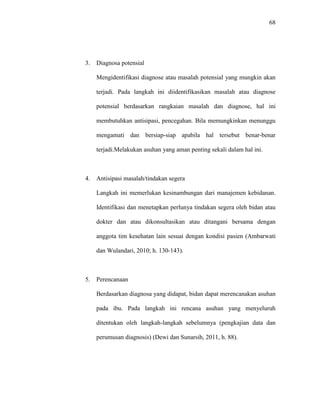 68
3. Diagnosa potensial
Mengidentifikasi diagnose atau masalah potensial yang mungkin akan
terjadi. Pada langkah ini diidentifikasikan masalah atau diagnose
potensial berdasarkan rangkaian masalah dan diagnose, hal ini
membutuhkan antisipasi, pencegahan. Bila memungkinkan menunggu
mengamati dan bersiap-siap apabila hal tersebut benar-benar
terjadi.Melakukan asuhan yang aman penting sekali dalam hal ini.
4. Antisipasi masalah/tindakan segera
Langkah ini memerlukan kesinambungan dari manajemen kebidanan.
Identifikasi dan menetapkan perlunya tindakan segera oleh bidan atau
dokter dan atau dikonsultasikan atau ditangani bersama dengan
anggota tim kesehatan lain sesuai dengan kondisi pasien (Ambarwati
dan Wulandari, 2010; h. 130-143).
5. Perencanaan
Berdasarkan diagnosa yang didapat, bidan dapat merencanakan asuhan
pada ibu. Pada langkah ini rencana asuhan yang menyeluruh
ditentukan oleh langkah-langkah sebelumnya (pengkajian data dan
perumusan diagnosis) (Dewi dan Sunarsih, 2011, h. 88).
 