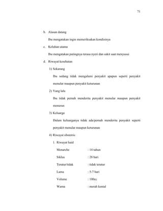 71
b. Alasan datang
Ibu mengatakan ingin memeriksakan kondisinya
c. Keluhan utama
Ibu mengatakan putingnya terasa nyeri dan sakit saat menyusui
d. Riwayat kesehatan
1) Sekarang
Ibu sedang tidak mengalami penyakit apapun seperti penyakit
menular maupun penyakit keturunan
2) Yang lalu
Ibu tidak pernah menderita penyakit menular maupun penyakit
menurun
3) Keluarga
Dalam keluarganya tidak ada/pernah menderita penyakit seperti
penyakit menular maupun keturunan
4) Riwayat obstetric
1. Riwayat haid
Menarche : 14 tahun
Siklus : 28 hari
Teratur/tidak : tidak teratur
Lama : 5-7 hari
Volume : 100cc
Warna : merah kental
 