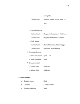 75
jarang tidur.
Selama nifas : Ibu tidur malam 5-6 jam, siang 1/2
jam.
d. Personal hygiene
Selama hamil : Ibu ganti celana dalam 2-3 kali/hari.
Selama nifas : Ibu ganti pembalut 3-4 kali/hari.
e. Pola seksual
Selama hamil : Ibu melakukannya 2 kali/minggu.
Selama nifas : Ibu belum melakukannya
6) Riwayat psikososial
a. Status perkawinan : syah, 1 kali
b. Status emosional : stabil
7) Riwayat spiritual
a. Selama hamil : tidak ada
b. Selama nifas : tidak ada
3.1.2 Data obyektif
a. Keadaan umum : Baik
b. Kesadaran : Compos mentis
c. Keadaan emosional : stabil
 
