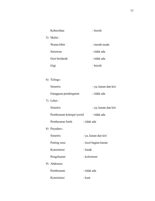 77
Kebersihan : bersih
5) Mulut :
Warna bibir : merah muda
Sariawan : tidak ada
Gusi berdarah : tidak ada
Gigi : bersih
6) Telinga :
Simetris : ya, kanan dan kiri
Gangguan pendengaran : tidak ada
7) Leher :
Simetris : ya, kanan dan kiri
Pembesaran kelenjar tyroid : tidak ada
Pembesaran limfe : tidak ada
8) Payudara :
Simetris : ya, kanan dan kiri
Putting susu : lecet bagian kanan
Konsistensi : lunak
Pengeluaran : kolostrum
9) Abdomen
Pembesaran : tidak ada
Konsistensi : kuat
 
