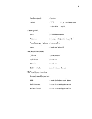 78
Kandung kemih : kosong
Uterus : TFU : 3 jari dibawah pusat
Kontraksi : keras
10) Anogenital
Vulva : warna merah muda
Perineum : terdapat luka jahitan derajat 2
Pengeluaran pervaginam : lochea rubra
Anus : tidak ada hemoroid
11) Ekstremitas bawah
Oedema : tidak oedema
Kemerahan : tidak ada
Varices : tidak ada
Reflex patella : positif, kanan dan kiri
12) Pemeriksaan penunjang
Pemeriksaan laboraturium
HB : tidak dilakukan pemeriksaan
Protein urine : tidak dilakukan pemeriksaan
Glukosa urine : tidak dilakukan pemeriksaan
 