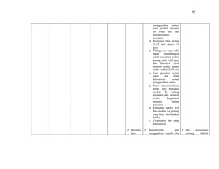 81
5. Beritahu
dan
menggunakan sabun,
krim, alcohol, ataupun
zat iritan lain saat
membersihkan
payudara
m. Menyusui lebih sering
(8-12 kali dalam 24
jam)
n. Putting susu yang sakit
dapat diistirahatkan
untuk sementara waktu
kurang lebih 1x24 jam,
dan biasanya akan
sembuh sendiri dalam
waktu sekitar 2x24 jam
o. Cuci payudara sekali
sehari dan tidak
dibenarkan untuk
menggunakan sabun
p. Posisi menyusui harus
benar, bayi menyusu
sampai ke kalang
payudara dan susukan
secara bergantian
diantara kedua
payudara
q. Keluarkan sedikit ASI
dan oleskan ke putting
yang lecet dan biarkan
kering
r. Pergunakan bra yang
menyangga
5. Memberitahu dan
mengajarkan kepada ibu
5. ibu mengetahui
tentang tekhnik
 