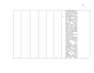 83
kebelakang/menyampi
ng, telinga, bahu, dan
panggul bayi berada
dalam satu garis lurus.
d. Ibu mendekatkan bayi
ketubuhnya (muka
bayi kepayudara ibu)
dan mengamati bayi
yang siap menyusu:
membuka mulut,
bergerak mencari, dan
menoleh. Bayi harus
berada dekat dengan
payudara ibu. Ibu tidak
harus mencondongkan
badan dan bayi tidak
merenggangkan
lehernya utuk mencari
putting susu ibu.
e. Ibu menyentuh putting
susunya ke bibir bayi,
menunggu hingga bayi
terbuka lebar
kemudian
mengarahkan mulut
bayi keputting susu ibu
hingga bibir bayi dapat
menangkap putting
susu tersebut. Ibu
memegang payudara
dengan satu tangan
dengan cara
meletakkan empat jari
dibawah payudara dan
ibu jari diatas
 