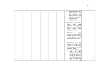 85
i. Menyendawakan bayi
dengan menyandarkan
bayi dipundak atau
menelungkupkan bayi
melintang kemudian
menepuk-nepuk
punggung bayi
6. Memberitahu ibu tanda-
tanda infeksi pada
payudara yaitu bengkak
payudara disertai demam
tinggi, keluar nanah
dibagian putting susu.
7. Memastikan uterus
berjalan normal dengan
meraba uterus keras, TFU
3 jari dibawah pusat,
pengeluaran lokae rubra.
8. Memberitahu pada ibu
bahwa ibu nifas dan
menyusui membutuhkan
nutrisi yang cukup, gizi
seimbang, seperti :
1. Rata-rata kandungan
kalori ASI yang
dihasilkan ibu dengan
nutrisi baik adalah 70
kal/100 ml dan kira-
kira 85kal diperlukan
oleh ibu untuk tiap
100 ml yang
 