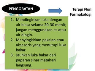 Terapi Non
Farmakologi
PENGOBATAN
1. Mendinginkan luka dengan
air biasa selama 20-30 menit;
jangan menggunakan es atau
air dingin.
2. Menyingkirkan pakaian atau
aksesoris yang menutupi luka
bakar.
3. Jauhkan luka bakar dari
paparan sinar matahari
langsung.
 