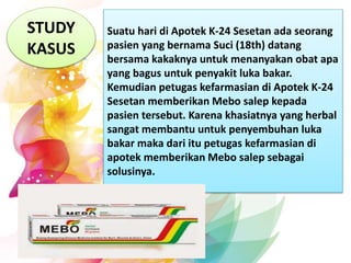 STUDY
KASUS
Suatu hari di Apotek K-24 Sesetan ada seorang
pasien yang bernama Suci (18th) datang
bersama kakaknya untuk menanyakan obat apa
yang bagus untuk penyakit luka bakar.
Kemudian petugas kefarmasian di Apotek K-24
Sesetan memberikan Mebo salep kepada
pasien tersebut. Karena khasiatnya yang herbal
sangat membantu untuk penyembuhan luka
bakar maka dari itu petugas kefarmasian di
apotek memberikan Mebo salep sebagai
solusinya.
 
