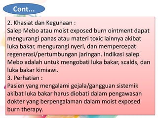 Cont...
2. Khasiat dan Kegunaan :
Salep Mebo atau moist exposed burn ointment dapat
mengurangi panas atau materi toxic lainnya akibat
luka bakar, mengurangi nyeri, dan mempercepat
regenerasi/pertumbungan jaringan. Indikasi salep
Mebo adalah untuk mengobati luka bakar, scalds, dan
luka bakar kimiawi.
3. Perhatian :
Pasien yang mengalami gejala/gangguan sistemik
akibat luka bakar harus diobati dalam pengawasan
dokter yang berpengalaman dalam moist exposed
burn therapy.
 