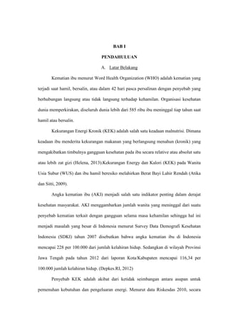 BAB I
PENDAHULUAN
A. Latar Belakang
Kematian ibu menurut Word Health Organization (WHO) adalah kematian yang
terjadi saat hamil, bersalin, atau dalam 42 hari pasca persalinan dengan penyebab yang
berhubungan langsung atau tidak langsung terhadap kehamilan. Organisasi kesehatan
dunia memperkirakan, diseluruh dunia lebih dari 585 ribu ibu meninggal tiap tahun saat
hamil atau bersalin.
Kekurangan Energi Kronik (KEK) adalah salah satu keadaan malnutrisi. Dimana
keadaan ibu menderita kekurangan makanan yang berlangsung menahun (kronik) yang
mengakibatkan timbulnya gangguan kesehatan pada ibu secara relative atau absolut satu
atau lebih zat gizi (Helena, 2013).Kekurangan Energy dan Kalori (KEK) pada Wanita
Usia Subur (WUS) dan ibu hamil beresiko melahirkan Berat Bayi Lahir Rendah (Atika
dan Sitti, 2009).
Angka kematian ibu (AKI) menjadi salah satu indikator penting dalam derajat
kesehatan masyarakat. AKI menggambarkan jumlah wanita yang meninggal dari suatu
penyebab kematian terkait dengan gangguan selama masa kehamilan sehingga hal ini
menjadi masalah yang besar di Indonesia menurut Survey Data Demografi Kesehatan
Indonesia (SDKI) tahun 2007 disebutkan bahwa angka kematian ibu di Indonesia
mencapai 228 per 100.000 dari jumlah kelahiran hidup. Sedangkan di wilayah Provinsi
Jawa Tengah pada tahun 2012 dari laporan Kota/Kabupaten mencapai 116,34 per
100.000 jumlah kelahiran hidup. (Depkes.RI, 2012)
Penyebab KEK adalah akibat dari ketidak seimbangan antara asupan untuk
pemenuhan kebutuhan dan pengeluaran energi. Menurut data Riskesdas 2010, secara
 