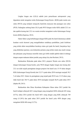 Lingkar lengan atas (LILA) adalah jenis pemeriksaan antropometri yang
digunakan untuk mengukur resiko Kekurangan Energi Kronis (KEK) pada wanita usia
subur (WUS) yang meliputi remaja,ibu hamil,ibu menyusui dan pasangan usia subur
(PUS). Sedangkan ambang batas LILA pada WUS dengan resiko KEK adalah 23,5 cm
dan apabila kurang dari 23,5 cm wanita tersebut mengalami resiko Kekurangan Energi
kronis (KEK) (Supriasa, 2012).
Faktor faktor yang berhubungan dengan KEK pada ibu hamil diantaranya adalah
keadaan sosial ekonomi yang mengakibatkan rendahnya pendidikan, jarak kelahiran
yang terlalu dekat menyebabkan buruknya status gizi pada ibu hamil, banyaknya bayi
yang dilahirkan (paritas), usia kehamilan pertama yang terlalu muda atau masih remaja
dan pekerjaan yang biasanya memiliki status gizi lebih rendah apabila tidak di imbangi
dengan asupan makanan dalam jumlah yang cukup (Ary dan Rusilanti, 2013).
Berdasarkan Riskesdas pada tahun 2013, proporsi Wanita usia subur (WUS)
dengan kekurangan Energi kronik, yaitu WUS dengan lingkar lengan atas kurang dari
23,5 cm telah terjadi peningkatan dengan proporsi ibu hamil usia 15-19 tahun dengan
KEK (kekurangan Energi Kronik) dari 33,5 % pada tahun 2010 meningat menjadi 38,5
% di tahun 2013. Selain itu peningkatan yang terjadi pada WUS usia 15-19 tahun yang
tidak hamil dari 30,9 % pada tahun 2010 meningkat menjadi 46,6% pada tahun 2013
(depkes RI, 2013).
Berdasarkan data Dinas Kesehatan Kabupaten Muna tahun 2013 jumlah ibu
hamil terdapat sebanyak 6631 orang dengan yang mengalami KEK sebanyak 643 orang
(9,7%), tahun 2014 jumlah ibu hamil 6651 orang dengan yang KEK sebanyak 769
orang (11,56%) dan pada tahun 2015 jumlah ibu hamil yaitu 4958 dengan yang
mengalami KEK 680 orang (13,7%).
 