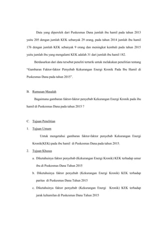 Data yang diperoleh dari Puskesmas Dana jumlah ibu hamil pada tahun 2013
yaitu 205 dengan jumlah KEK sebanyak 29 orang, pada tahun 2014 jumlah ibu hamil
176 dengan jumlah KEK sebanyak 9 orang dan meningkat kembali pada tahun 2015
yaitu jumlah ibu yang mengalami KEK adalah 31 dari jumlah ibu hamil 182.
Berdasarkan dari data tersebut peneliti tertarik untuk melakukan penelitian tentang
“Gambaran Faktor-faktor Penyebab Kekurangan Energi Kronik Pada Ibu Hamil di
Puskesmas Dana pada tahun 2015”.
B. Rumusan Masalah
Bagaimana gambaran faktor-faktor penyebab Kekurangan Energi Kronik pada ibu
hamil di Puskesmas Dana pada tahun 2015 ?
C. Tujuan Penelitian
1. Tujuan Umum
Untuk mengetahui gambaran faktor-faktor penyebab Kekurangan Energi
Kronik(KEK) pada ibu hamil di Puskesmas Dana pada tahun 2015.
2. Tujuan Khusus
a. Diketahuinya faktor penyebab (Kekurangan Energi Kronik) KEK terhadap umur
ibu di Puskesmas Dana Tahun 2015
b. Diketahuinya faktor penyebab (Kekurangan Energi Kronik) KEK terhadap
paritas di Puskesmas Dana Tahun 2015
c. Diketahuinya faktor penyebab (Kekurangan Energi Kronik) KEK terhadap
jarak kehamilan di Puskesmas Dana Tahun 2015
 