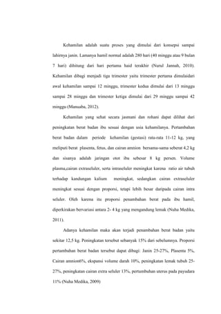 Kehamilan adalah suatu proses yang dimulai dari konsepsi sampai
lahirnya janin. Lamanya hamil normal adalah 280 hari (40 minggu atau 9 bulan
7 hari) dihitung dari hari pertama haid terakhir (Nurul Jannah, 2010).
Kehamilan dibagi menjadi tiga trimester yaitu trimester pertama dimulaidari
awal kehamilan sampai 12 minggu, trimester kedua dimulai dari 13 minggu
sampai 28 minggu dan trimester ketiga dimulai dari 29 minggu sampai 42
minggu (Manuaba, 2012).
Kehamilan yang sehat secara jasmani dan rohani dapat dilihat dari
peningkatan berat badan ibu sesuai dengan usia kehamilanya. Pertambahan
berat badan dalam periode kehamilan (gestasi) rata-rata 11-12 kg, yang
meliputi berat plasenta, fetus, dan cairan amnion bersama-sama seberat 4,2 kg
dan sisanya adalah jaringan otot ibu sebesar 8 kg persen. Volume
plasma,cairan extraseluler, serta intraseluler meningkat karena ratio air tubuh
terhadap kandungan kalium meningkat, sedangkan cairan extraseluler
meningkat sesuai dengan proporsi, tetapi lebih besar daripada cairan intra
seluler. Oleh karena itu proporsi penambahan berat pada ibu hamil,
diperkirakan bervariasi antara 2- 4 kg yang mengandung lemak (Nuha Medika,
2011).
Adanya kehamilan maka akan terjadi penambahan berat badan yaitu
sekitar 12,5 kg. Peningkatan tersebut sebanyak 15% dari sebelumnya. Proporsi
pertambahan berat badan tersebut dapat dibagi: Janin 25-27%, Plasenta 5%,
Cairan amnion6%, ekspansi volume darah 10%, peningkatan lemak tubuh 25-
27%, peningkatan cairan extra seluler 13%, pertumbuhan uterus pada payudara
11% (Nuha Medika, 2009)
 