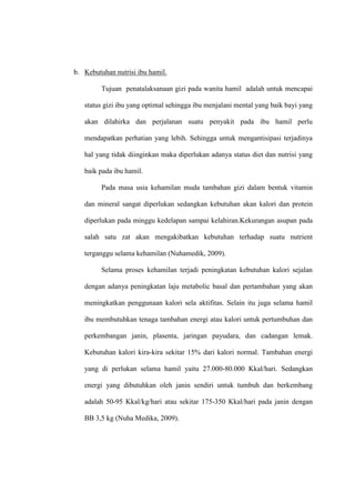 b. Kebutuhan nutrisi ibu hamil.
Tujuan penatalaksanaan gizi pada wanita hamil adalah untuk mencapai
status gizi ibu yang optimal sehingga ibu menjalani mental yang baik bayi yang
akan dilahirka dan perjalanan suatu penyakit pada ibu hamil perlu
mendapatkan perhatian yang lebih. Sehingga untuk mengantisipasi terjadinya
hal yang tidak diinginkan maka diperlukan adanya status diet dan nutrisi yang
baik pada ibu hamil.
Pada masa usia kehamilan muda tambahan gizi dalam bentuk vitamin
dan mineral sangat diperlukan sedangkan kebutuhan akan kalori dan protein
diperlukan pada minggu kedelapan sampai kelahiran.Kekurangan asupan pada
salah satu zat akan mengakibatkan kebutuhan terhadap suatu nutrient
terganggu selama kehamilan (Nuhamedik, 2009).
Selama proses kehamilan terjadi peningkatan kebutuhan kalori sejalan
dengan adanya peningkatan laju metabolic basal dan pertambahan yang akan
meningkatkan penggunaan kalori sela aktifitas. Selain itu juga selama hamil
ibu membutuhkan tenaga tambahan energi atau kalori untuk pertumbuhan dan
perkembangan janin, plasenta, jaringan payudara, dan cadangan lemak.
Kebutuhan kalori kira-kira sekitar 15% dari kalori normal. Tambahan energi
yang di perlukan selama hamil yaitu 27.000-80.000 Kkal/hari. Sedangkan
energi yang dibutuhkan oleh janin sendiri untuk tumbuh dan berkembang
adalah 50-95 Kkal/kg/hari atau sekitar 175-350 Kkal/hari pada janin dengan
BB 3,5 kg (Nuha Medika, 2009).
 