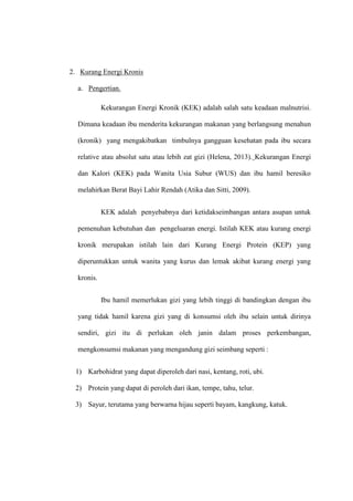 2. Kurang Energi Kronis
a. Pengertian.
Kekurangan Energi Kronik (KEK) adalah salah satu keadaan malnutrisi.
Dimana keadaan ibu menderita kekurangan makanan yang berlangsung menahun
(kronik) yang mengakibatkan timbulnya gangguan kesehatan pada ibu secara
relative atau absolut satu atau lebih zat gizi (Helena, 2013). Kekurangan Energi
dan Kalori (KEK) pada Wanita Usia Subur (WUS) dan ibu hamil beresiko
melahirkan Berat Bayi Lahir Rendah (Atika dan Sitti, 2009).
KEK adalah penyebabnya dari ketidakseimbangan antara asupan untuk
pemenuhan kebutuhan dan pengeluaran energi. Istilah KEK atau kurang energi
kronik merupakan istilah lain dari Kurang Energi Protein (KEP) yang
diperuntukkan untuk wanita yang kurus dan lemak akibat kurang energi yang
kronis.
Ibu hamil memerlukan gizi yang lebih tinggi di bandingkan dengan ibu
yang tidak hamil karena gizi yang di konsumsi oleh ibu selain untuk dirinya
sendiri, gizi itu di perlukan oleh janin dalam proses perkembangan,
mengkonsumsi makanan yang mengandung gizi seimbang seperti :
1) Karbohidrat yang dapat diperoleh dari nasi, kentang, roti, ubi.
2) Protein yang dapat di peroleh dari ikan, tempe, tahu, telur.
3) Sayur, terutama yang berwarna hijau seperti bayam, kangkung, katuk.
 