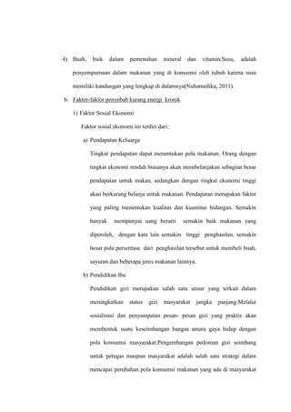 4) Buah, baik dalam pemenuhan mineral dan vitamin.Susu, adalah
penyempurnaan dalam makanan yang di konsumsi oleh tubuh karena susu
memiliki kandungan yang lengkap di dalamnya(Nuhamedika, 2011).
b. Faktor-faktor penyebab kurang energi kronik
1) Faktor Sosial Ekonomi
Faktor sosial ekonomi ini terdiri dari:
a) Pendapatan Keluarga
Tingkat pendapatan dapat menentukan pola makanan. Orang dengan
tingkat ekonomi rendah biasanya akan membelanjakan sebagian besar
pendapatan untuk makan, sedangkan dengan tingkat ekonomi tinggi
akan berkurang belanja untuk makanan. Pendapatan merupakan faktor
yang paling menentukan kualitas dan kuantitas hidangan. Semakin
banyak mempunyai uang berarti semakin baik makanan yang
diperoleh, dengan kata lain semakin tinggi penghasilan, semakin
besar pula persentase dari penghasilan tersebut untuk membeli buah,
sayuran dan beberapa jenis makanan lainnya.
b) Pendidikan Ibu
Pendidikan gizi merupakan salah satu unsur yang terkait dalam
meningkatkan status gizi masyarakat jangka panjang.Melalui
sosialisasi dan penyampaian pesan- pesan gizi yang praktis akan
membentuk suatu keseimbangan bangsa antara gaya hidup dengan
pola konsumsi masyarakat.Pengembangan pedoman gizi seimbang
untuk petugas maupun masyarakat adalah salah satu strategi dalam
mencapai perubahan pola konsumsi makanan yang ada di masyarakat
 