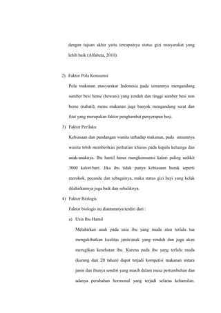 dengan tujuan akhir yaitu tercapainya status gizi masyarakat yang
lebih baik (Alfabeta, 2011).
2) Faktor Pola Konsumsi
Pola makanan masyarakat Indonesia pada umumnya mengandung
sumber besi heme (hewani) yang rendah dan tinggi sumber besi non
heme (nabati), menu makanan juga banyak mengandung serat dan
fitat yang merupakan faktor penghambat penyerapan besi.
3) Faktor Perilaku
Kebiasaan dan pandangan wanita terhadap makanan, pada umumnya
wanita lebih memberikan perhatian khusus pada kepala keluarga dan
anak-anaknya. Ibu hamil harus mengkonsumsi kalori paling sedikit
3000 kalori/hari. Jika ibu tidak punya kebiasaan buruk seperti
merokok, pecandu dan sebagainya, maka status gizi bayi yang kelak
dilahirkannya juga baik dan sebaliknya.
4) Faktor Biologis
Faktor biologis ini diantaranya terdiri dari :
a) Usia Ibu Hamil
Melahirkan anak pada usia ibu yang muda atau terlalu tua
mengakibatkan kualitas janin/anak yang rendah dan juga akan
merugikan kesehatan ibu. Karena pada ibu yang terlalu muda
(kurang dari 20 tahun) dapat terjadi kompetisi makanan antara
janin dan ibunya sendiri yang masih dalam masa pertumbuhan dan
adanya perubahan hormonal yang terjadi selama kehamilan.
 