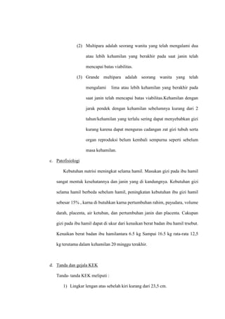 (2) Multipara adalah seorang wanita yang telah mengalami dua
atau lebih kehamilan yang berakhir pada saat janin telah
mencapai batas viabilitas.
(3) Grande multipara adalah seorang wanita yang telah
mengalami lima atau lebih kehamilan yang berakhir pada
saat janin telah mencapai batas viabilitas.Kehamilan dengan
jarak pendek dengan kehamilan sebelumnya kurang dari 2
tahun/kehamilan yang terlalu sering dapat menyebabkan gizi
kurang karena dapat menguras cadangan zat gizi tubuh serta
organ reproduksi belum kembali sempurna seperti sebelum
masa kehamilan.
c. Patofisiologi
Kebutuhan nutrisi meningkat selama hamil. Masukan gizi pada ibu hamil
sangat mentuk kesehatannya dan janin yang di kandungnya. Kebutuhan gizi
selama hamil berbeda sebelum hamil, peningkatan kebutuhan ibu gizi hamil
sebesar 15% , karna di butuhkan karna pertumbuhan rahim, payudara, volume
darah, placenta, air ketuban, dan pertumbuhan janin dan placenta. Cakupan
gizi pada ibu hamil dapat di ukur dari kenaikan berat badan ibu hamil trsebut.
Kenaikan berat badan ibu hamilantara 6.5 kg Sampai 16.5 kg rata-rata 12,5
kg terutama dalam kehamilan 20 minggu terakhir.
d. Tanda dan gejala KEK
Tanda- tanda KEK meliputi :
1) Lingkar lengan atas sebelah kiri kurang dari 23,5 cm.
 