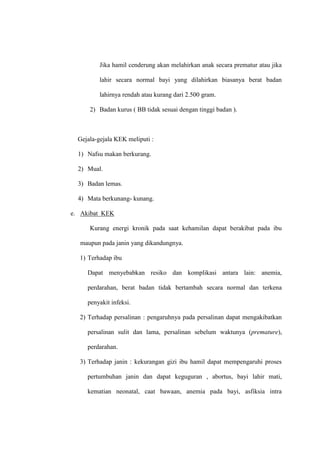 Jika hamil cenderung akan melahirkan anak secara prematur atau jika
lahir secara normal bayi yang dilahirkan biasanya berat badan
lahirnya rendah atau kurang dari 2.500 gram.
2) Badan kurus ( BB tidak sesuai dengan tinggi badan ).
Gejala-gejala KEK meliputi :
1) Nafsu makan berkurang.
2) Mual.
3) Badan lemas.
4) Mata berkunang- kunang.
e. Akibat KEK
Kurang energi kronik pada saat kehamilan dapat berakibat pada ibu
maupun pada janin yang dikandungnya.
1) Terhadap ibu
Dapat menyebabkan resiko dan komplikasi antara lain: anemia,
perdarahan, berat badan tidak bertambah secara normal dan terkena
penyakit infeksi.
2) Terhadap persalinan : pengaruhnya pada persalinan dapat mengakibatkan
persalinan sulit dan lama, persalinan sebelum waktunya (premature),
perdarahan.
3) Terhadap janin : kekurangan gizi ibu hamil dapat mempengaruhi proses
pertumbuhan janin dan dapat keguguran , abortus, bayi lahir mati,
kematian neonatal, caat bawaan, anemia pada bayi, asfiksia intra
 