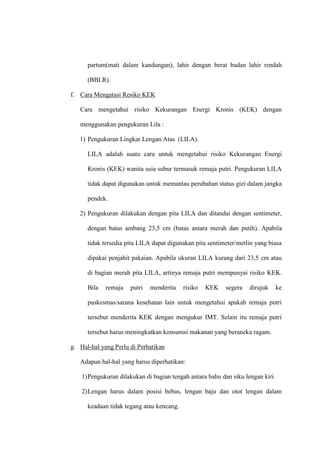 partum(mati dalam kandungan), lahir dengan berat badan lahir rendah
(BBLR).
f. Cara Mengatasi Resiko KEK
Cara mengetahui risiko Kekurangan Energi Kronis (KEK) dengan
menggunakan pengukuran Lila :
1) Pengukuran Lingkar Lengan Atas (LILA).
LILA adalah suatu cara untuk mengetahui risiko Kekurangan Energi
Kronis (KEK) wanita usia subur termasuk remaja putri. Pengukuran LILA
tidak dapat digunakan untuk memantau perubahan status gizi dalam jangka
pendek.
2) Pengukuran dilakukan dengan pita LILA dan ditandai dengan sentimeter,
dengan batas ambang 23,5 cm (batas antara merah dan putih). Apabila
tidak tersedia pita LILA dapat digunakan pita sentimeter/metlin yang biasa
dipakai penjahit pakaian. Apabila ukuran LILA kurang dari 23,5 cm atau
di bagian merah pita LILA, artinya remaja putri mempunyai risiko KEK.
Bila remaja putri menderita risiko KEK segera dirujuk ke
puskesmas/sarana kesehatan lain untuk mengetahui apakah remaja putri
tersebut menderita KEK dengan mengukur IMT. Selain itu remaja putri
tersebut harus meningkatkan konsumsi makanan yang beraneka ragam.
g. Hal-hal yang Perlu di Perhatikan
Adapun hal-hal yang harus diperhatikan:
1)Pengukuran dilakukan di bagian tengah antara bahu dan siku lengan kiri
2)Lengan harus dalam posisi bebas, lengan baju dan otot lengan dalam
keadaan tidak tegang atau kencang.
 