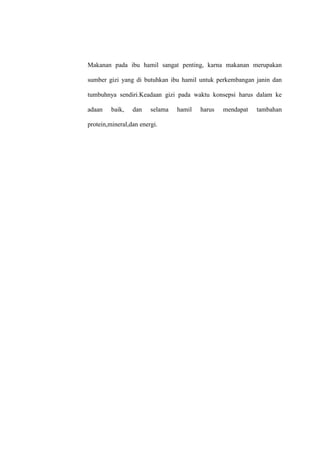 Makanan pada ibu hamil sangat penting, karna makanan merupakan
sumber gizi yang di butuhkan ibu hamil untuk perkembangan janin dan
tumbuhnya sendiri.Keadaan gizi pada waktu konsepsi harus dalam ke
adaan baik, dan selama hamil harus mendapat tambahan
protein,mineral,dan energi.
 