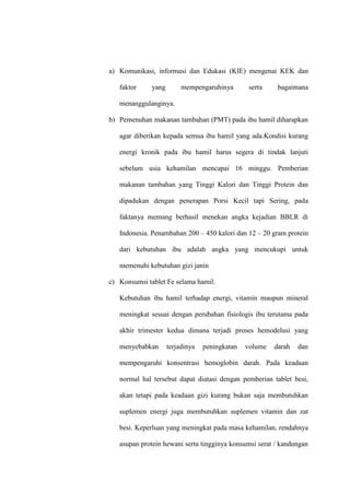 a) Komunikasi, informasi dan Edukasi (KIE) mengenai KEK dan
faktor yang mempengaruhinya serta bagaimana
menanggulanginya.
b) Pemenuhan makanan tambahan (PMT) pada ibu hamil diharapkan
agar diberikan kepada semua ibu hamil yang ada.Kondisi kurang
energi kronik pada ibu hamil harus segera di tindak lanjuti
sebelum usia kehamilan mencapai 16 minggu. Pemberian
makanan tambahan yang Tinggi Kalori dan Tinggi Protein dan
dipadukan dengan penerapan Porsi Kecil tapi Sering, pada
faktanya memang berhasil menekan angka kejadian BBLR di
Indonesia. Penambahan 200 – 450 kalori dan 12 – 20 gram protein
dari kebutuhan ibu adalah angka yang mencukupi untuk
memenuhi kebutuhan gizi janin
c) Konsumsi tablet Fe selama hamil.
Kebutuhan ibu hamil terhadap energi, vitamin maupun mineral
meningkat sesuai dengan perubahan fisiologis ibu terutama pada
akhir trimester kedua dimana terjadi proses hemodelusi yang
menyebabkan terjadinya peningkatan volume darah dan
mempengaruhi konsentrasi hemoglobin darah. Pada keadaan
normal hal tersebut dapat diatasi dengan pemberian tablet besi,
akan tetapi pada keadaan gizi kurang bukan saja membutuhkan
suplemen energi juga membutuhkan suplemen vitamin dan zat
besi. Keperluan yang meningkat pada masa kehamilan, rendahnya
asupan protein hewani serta tingginya konsumsi serat / kandungan
 