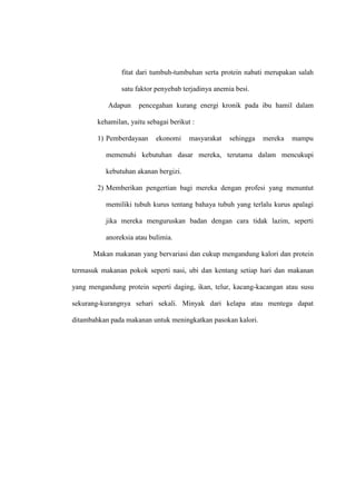 fitat dari tumbuh-tumbuhan serta protein nabati merupakan salah
satu faktor penyebab terjadinya anemia besi.
Adapun pencegahan kurang energi kronik pada ibu hamil dalam
kehamilan, yaitu sebagai berikut :
1) Pemberdayaan ekonomi masyarakat sehingga mereka mampu
memenuhi kebutuhan dasar mereka, terutama dalam mencukupi
kebutuhan akanan bergizi.
2) Memberikan pengertian bagi mereka dengan profesi yang menuntut
memiliki tubuh kurus tentang bahaya tubuh yang terlalu kurus apalagi
jika mereka menguruskan badan dengan cara tidak lazim, seperti
anoreksia atau bulimia.
Makan makanan yang bervariasi dan cukup mengandung kalori dan protein
termasuk makanan pokok seperti nasi, ubi dan kentang setiap hari dan makanan
yang mengandung protein seperti daging, ikan, telur, kacang-kacangan atau susu
sekurang-kurangnya sehari sekali. Minyak dari kelapa atau mentega dapat
ditambahkan pada makanan untuk meningkatkan pasokan kalori.
 