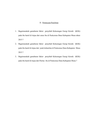 D. Pertanyaan Penelitian
1. Bagaimanakah gamabaran faktor penyebab Kekurangan Energi Kronik (KEK)
pada ibu hamil di tinjau dari umur ibu di Puskesmas Dana Kabupaten Muna tahun
2015 ?
2. Bagaimanakah gamabaran faktor penyebab Kekurangan Energi Kronik (KEK)
pada ibu hamil di tinjau dari jarak kehamilan di Puskesmas Dana Kabupaten Muna
2015 ?
3. Bagaimanakah gamabaran faktor penyebab Kekurangan Energi Kronik (KEK)
pada ibu hamil di tinjau dari Paritas ibu di Puskesmas Dana Kabupaten Muna ?
 