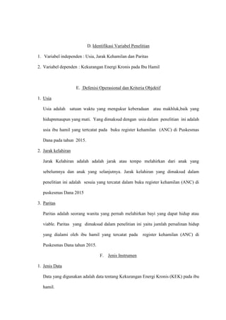 D. Identifikasi Variabel Penelitian
1. Variabel independen : Usia, Jarak Kehamilan dan Paritas
2. Variabel dependen : Kekurangan Energi Kronis pada Ibu Hamil
E. Defenisi Operasional dan Kriteria Objektif
1. Usia
Usia adalah satuan waktu yang mengukur keberadaan atau makhluk,baik yang
hidupnmaupun yang mati. Yang dimaksud dengan usia dalam penelitian ini adalah
usia ibu hamil yang tertcatat pada buku register kehamilan (ANC) di Puskesmas
Dana pada tahun 2015.
2. Jarak kelahiran
Jarak Kelahiran adalah adalah jarak atau tempo melahirkan dari anak yang
sebelumnya dan anak yang selanjutnya. Jarak kelahiran yang dimaksud dalam
penelitian ini adalah sesuia yang tercatat dalam buku register kehamilan (ANC) di
puskesmas Dana 2015
3. Paritas
Paritas adalah seorang wanita yang pernah melahirkan bayi yang dapat hidup atau
viable. Paritas yang dimaksud dalam penelitian ini yaitu jumlah persalinan hidup
yang dialami oleh ibu hamil yang tercatat pada register kehamilan (ANC) di
Puskesmas Dana tahun 2015.
F. Jenis Instrumen
1. Jenis Data
Data yang digunakan adalah data tentang Kekurangan Energi Kronis (KEK) pada ibu
hamil.
 