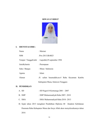 RIWAYAT HIDUP
I. IDENTITAS DIRI :
Nama : Mariani
NIM :Psw.2013.IB.0023
Tempat / TanggalLahir : Lapodidi,29 september 1994
JenisKelamin : Perempuan
Suku / Bangsa : Muna / Indonesia
Agama : Islam
Alamat :Jl. sultan hasanuddin,no.4 Raha Kecamata Katobu
Kabupaten Muna, Sulawesi Tenggara
II. PENDIDIKAN
A. SD : SD Negeri14 Kontunaga 2001 – 2007
B. SMP : SMP Muhammadiyah Raha 2007– 2010
C. SMA : SMA Muhammadiyah Raha 2010– 2013
D. Sejak tahun 2013 mengikuti Pendidikan Diploma III Akademi Kebidanan
Paramata Raha Kabupaten Muna dan Insya Allah akan menyelesaikannya tahun
2016
iv
 