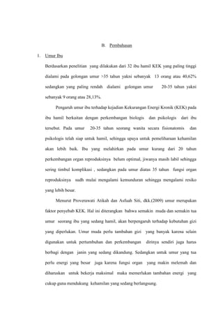 B. Pembahasan
1. Umur Ibu
Berdasarkan penelitian yang dilakukan dari 32 ibu hamil KEK yang paling tinggi
dialami pada golongan umur >35 tahun yakni sebanyak 13 orang atau 40,62%
sedangkan yang paling rendah dialami golongan umur 20-35 tahun yakni
sebanyak 9 orang atau 28,13%.
Pengaruh umur ibu terhadap kejadian Kekurangan Energi Kronik (KEK) pada
ibu hamil berkaitan dengan perkembangan biologis dan psikologis dari ibu
tersebut. Pada umur 20-35 tahun seorang wanita secara fisionatomis dan
psikologis telah siap untuk hamil, sehingga upaya untuk pemeliharaan kehamilan
akan lebih baik. Ibu yang melahirkan pada umur kurang dari 20 tahun
perkembangan organ reproduksinya belum optimal, jiwanya masih labil sehingga
sering timbul komplikasi , sedangkan pada umur diatas 35 tahun fungsi organ
reproduksinya sudh mulai mengalami kemunduran sehingga mengalami resiko
yang lebih besar.
Menurut Proverawati Atikah dan Asfuah Siti, dkk.(2009) umur merupakan
faktor penyebab KEK. Hal ini diterangkan bahwa semakin muda dan semakin tua
umur seorang ibu yang sedang hamil, akan berpengaruh terhadap kebutuhan gizi
yang diperlukan. Umur muda perlu tambahan gizi yang banyak karena selain
digunakan untuk pertumbuhan dan perkembangan dirinya sendiri juga harus
berbagi dengan janin yang sedang dikandung. Sedangkan untuk umur yang tua
perlu energi yang besar juga karena fungsi organ yang makin melemah dan
diharuskan untuk bekerja maksimal maka memerlukan tambahan energi yang
cukup guna mendukung kehamilan yang sedang berlangsung.
 