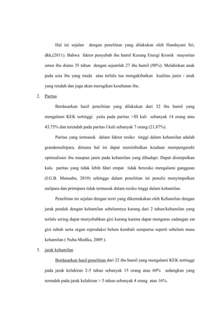 Hal ini sejalan dengan penelitian yang dilakukan oleh Handayani Sri,
dkk,(2011). Bahwa faktor penyebab ibu hamil Kurang Energi Kronik mayoritas
umur ibu diatas 35 tahun dengan sejumlah 27 ibu hamil (90%). Melahirkan anak
pada usia ibu yang muda atau terlalu tua mengakibatkan kualitas janin / anak
yang rendah dan juga akan merugikan kesehatan ibu.
2. Paritas
Berdasarkan hasil penelitian yang dilakukan dari 32 ibu hamil yang
mengalami KEK tertinggi yaitu pada paritas >III kali sebanyak 14 orang atau
43,75% dan terendah pada paritas I kali sebanyak 7 orang (21,87%).
Paritas yang termasuk dalam faktor resiko tinggi dalam kehamilan adalah
grandemultipara, dimana hal ini dapat menimbulkan keadaan mempengaruhi
optimalisasi ibu maupun janin pada kehamilan yang dihadapi. Dapat disimpulkan
kalu paritas yang tidak lebih fdari empat tidak beresiko mengalami gangguan
(I.G.B. Manuaba, 2010) sehingga dalam penelitian ini penulis menyimpulkan
nulipara dan primipara tidak termasuk dalam resiko tinggi dalam kehamilan.
Penelitian ini sejalan dengan teori yang dikemukakan oleh Kehamilan dengan
jarak pendek dengan kehamilan sebelumnya kurang dari 2 tahun/kehamilan yang
terlalu sering dapat menyebabkan gizi kurang karena dapat menguras cadangan zat
gizi tubuh serta organ reproduksi belum kembali sempurna seperti sebelum masa
kehamilan ( Nuha Medika, 2009 ).
3. jarak kehamilan
Berdasarkan hasil penelitian dari 32 ibu hamil yang mengalami KEK tertinggi
pada jarak kelahiran 2-5 tahun sebanyak 15 orang atau 60% sedangkan yang
terendah pada jarak kelahiran > 5 tahun sebanyak 4 orang atau 16%.
 