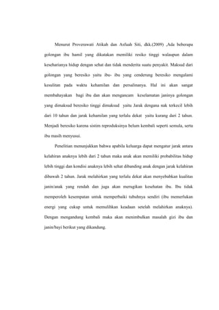Menurut Proverawati Atikah dan Asfuah Siti, dkk.(2009) ,Ada beberapa
golongan ibu hamil yang dikatakan memiliki resiko tinggi walaupun dalam
keseharianya hidup dengan sehat dan tidak menderita suatu penyakit. Maksud dari
golongan yang beresiko yaitu ibu- ibu yang cenderung beresiko mengalami
kesulitan pada waktu kehamilan dan persalinanya. Hal ini akan sangat
membahayakan bagi ibu dan akan mengancam keselamatan janinya golongan
yang dimaksud beresiko tinggi dimaksud yaitu Jarak dengana nak terkecil lebih
dari 10 tahun dan jarak kehamilan yang terlalu dekat yaitu kurang dari 2 tahun.
Menjadi beresiko karena sistim reproduksinya belum kembali seperti semula, serta
ibu masih menyusui.
Penelitian menunjukkan bahwa apabila keluarga dapat mengatur jarak antara
kelahiran anaknya lebih dari 2 tahun maka anak akan memiliki probabilitas hidup
lebih tinggi dan kondisi anaknya lebih sehat dibanding anak dengan jarak kelahiran
dibawah 2 tahun. Jarak melahirkan yang terlalu dekat akan menyebabkan kualitas
janin/anak yang rendah dan juga akan merugikan kesehatan ibu. Ibu tidak
memperoleh kesempatan untuk memperbaiki tubuhnya sendiri (ibu memerlukan
energi yang cukup untuk memulihkan keadaan setelah melahirkan anaknya).
Dengan mengandung kembali maka akan menimbulkan masalah gizi ibu dan
janin/bayi berikut yang dikandung.
 
