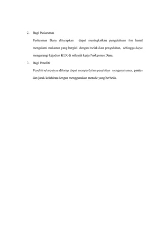 2. Bagi Puskesmas
Puskesmas Dana diharapkan dapat meningkatkan pengetahuan ibu hamil
mengalami makanan yang bergizi dengan melakukan penyuluhan, sehingga dapat
mengurangi kejadian KEK di wilayah kerja Puskesmas Dana.
3. Bagi Peneliti
Peneliti selanjutnya diharap dapat memperdalam penelitian mengenai umur, paritas
dan jarak kelahiran dengan menggunakan metode yang berbeda.
 