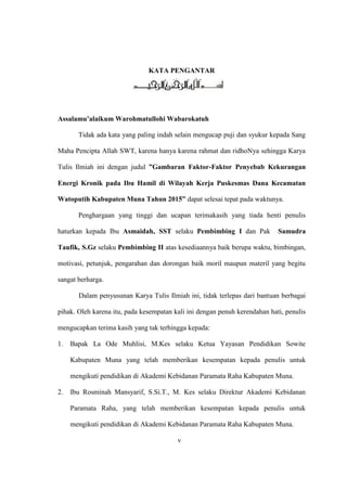 KATA PENGANTAR
Assalamu’alaikum Warohmatullohi Wabarokatuh
Tidak ada kata yang paling indah selain mengucap puji dan syukur kepada Sang
Maha Pencipta Allah SWT, karena hanya karena rahmat dan ridhoNya sehingga Karya
Tulis Ilmiah ini dengan judul ”Gambaran Faktor-Faktor Penyebab Kekurangan
Energi Kronik pada Ibu Hamil di Wilayah Kerja Puskesmas Dana Kecamatan
Watoputih Kabupaten Muna Tahun 2015” dapat selesai tepat pada waktunya.
Penghargaan yang tinggi dan ucapan terimakasih yang tiada henti penulis
haturkan kepada Ibu Asmaidah, SST selaku Pembimbing I dan Pak Samudra
Taufik, S.Gz selaku Pembimbing II atas kesediaannya baik berupa waktu, bimbingan,
motivasi, petunjuk, pengarahan dan dorongan baik moril maupun materil yang begitu
sangat berharga.
Dalam penyusunan Karya Tulis Ilmiah ini, tidak terlepas dari bantuan berbagai
pihak. Oleh karena itu, pada kesempatan kali ini dengan penuh kerendahan hati, penulis
mengucapkan terima kasih yang tak terhingga kepada:
1. Bapak La Ode Muhlisi, M.Kes selaku Ketua Yayasan Pendidikan Sowite
Kabupaten Muna yang telah memberikan kesempatan kepada penulis untuk
mengikuti pendidikan di Akademi Kebidanan Paramata Raha Kabupaten Muna.
2. Ibu Rosminah Mansyarif, S.Si.T., M. Kes selaku Direktur Akademi Kebidanan
Paramata Raha, yang telah memberikan kesempatan kepada penulis untuk
mengikuti pendidikan di Akademi Kebidanan Paramata Raha Kabupaten Muna.
v
 